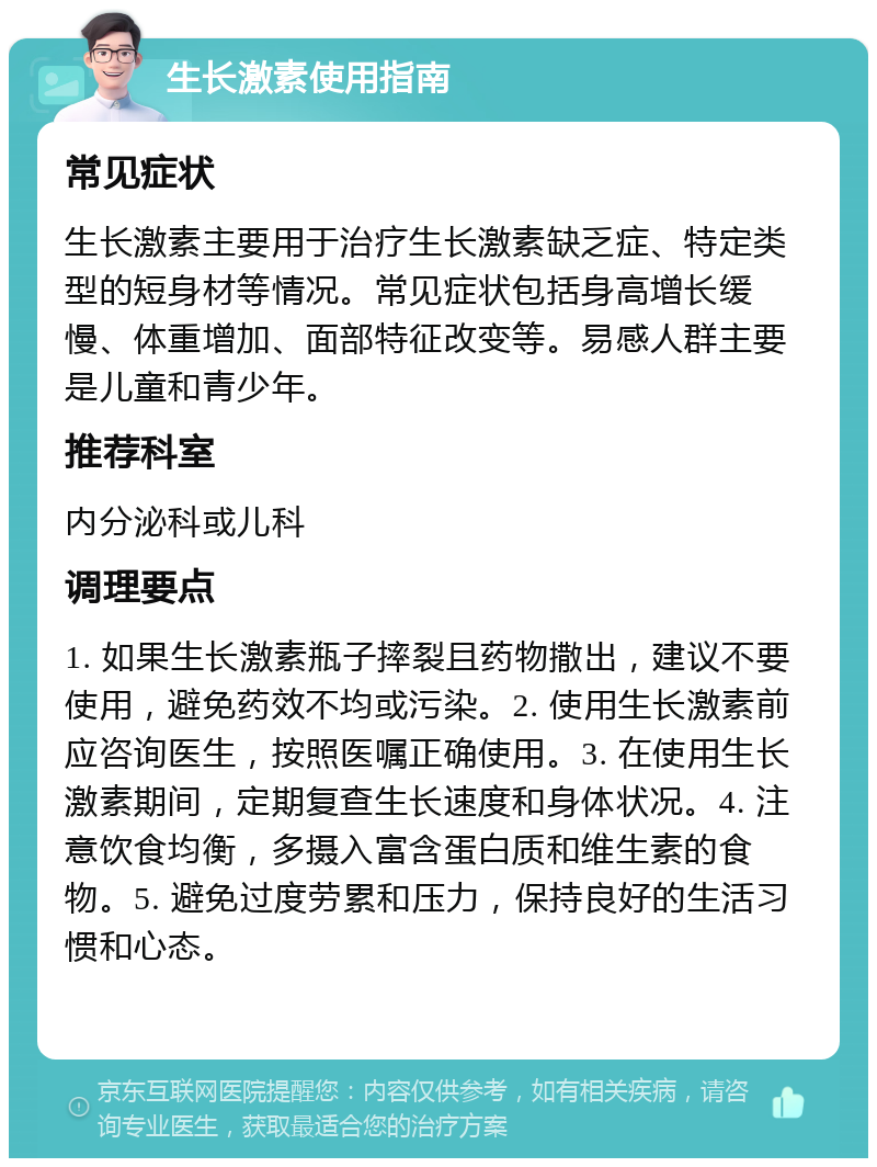 生长激素使用指南 常见症状 生长激素主要用于治疗生长激素缺乏症、特定类型的短身材等情况。常见症状包括身高增长缓慢、体重增加、面部特征改变等。易感人群主要是儿童和青少年。 推荐科室 内分泌科或儿科 调理要点 1. 如果生长激素瓶子摔裂且药物撒出，建议不要使用，避免药效不均或污染。2. 使用生长激素前应咨询医生，按照医嘱正确使用。3. 在使用生长激素期间，定期复查生长速度和身体状况。4. 注意饮食均衡，多摄入富含蛋白质和维生素的食物。5. 避免过度劳累和压力，保持良好的生活习惯和心态。