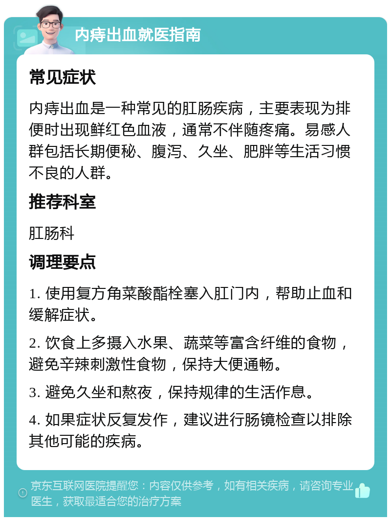 内痔出血就医指南 常见症状 内痔出血是一种常见的肛肠疾病，主要表现为排便时出现鲜红色血液，通常不伴随疼痛。易感人群包括长期便秘、腹泻、久坐、肥胖等生活习惯不良的人群。 推荐科室 肛肠科 调理要点 1. 使用复方角菜酸酯栓塞入肛门内，帮助止血和缓解症状。 2. 饮食上多摄入水果、蔬菜等富含纤维的食物，避免辛辣刺激性食物，保持大便通畅。 3. 避免久坐和熬夜，保持规律的生活作息。 4. 如果症状反复发作，建议进行肠镜检查以排除其他可能的疾病。