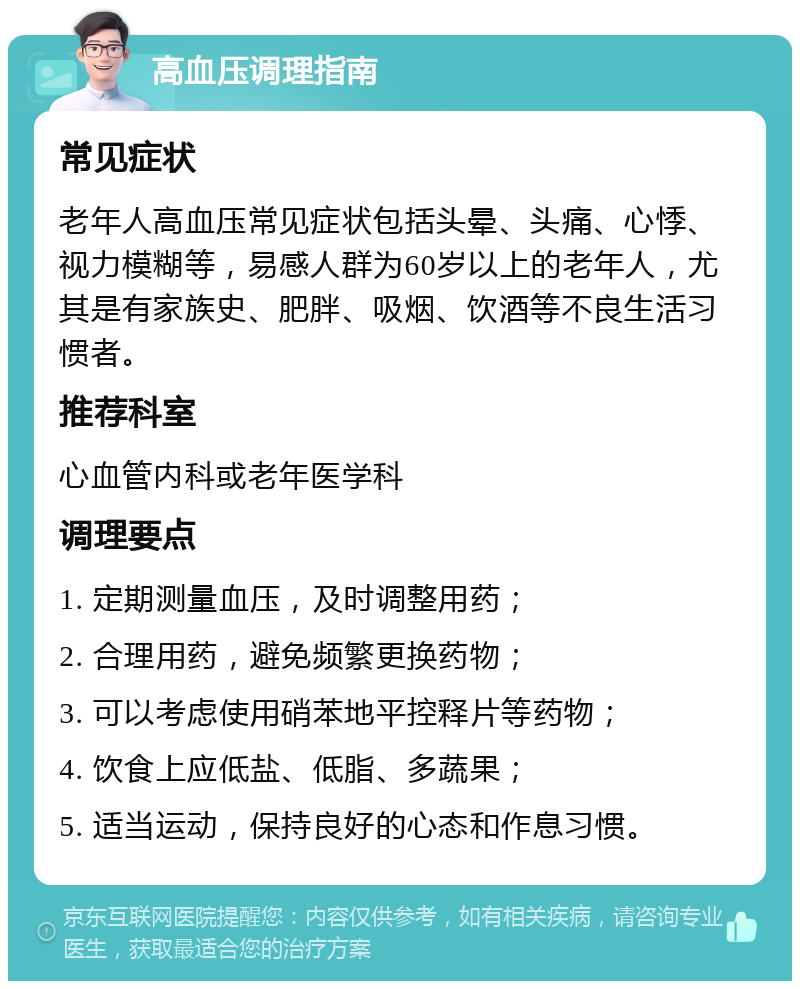 高血压调理指南 常见症状 老年人高血压常见症状包括头晕、头痛、心悸、视力模糊等，易感人群为60岁以上的老年人，尤其是有家族史、肥胖、吸烟、饮酒等不良生活习惯者。 推荐科室 心血管内科或老年医学科 调理要点 1. 定期测量血压，及时调整用药； 2. 合理用药，避免频繁更换药物； 3. 可以考虑使用硝苯地平控释片等药物； 4. 饮食上应低盐、低脂、多蔬果； 5. 适当运动，保持良好的心态和作息习惯。