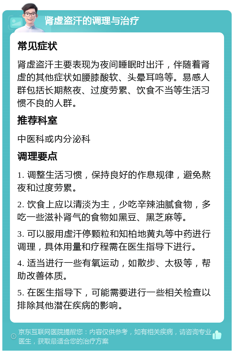 肾虚盗汗的调理与治疗 常见症状 肾虚盗汗主要表现为夜间睡眠时出汗，伴随着肾虚的其他症状如腰膝酸软、头晕耳鸣等。易感人群包括长期熬夜、过度劳累、饮食不当等生活习惯不良的人群。 推荐科室 中医科或内分泌科 调理要点 1. 调整生活习惯，保持良好的作息规律，避免熬夜和过度劳累。 2. 饮食上应以清淡为主，少吃辛辣油腻食物，多吃一些滋补肾气的食物如黑豆、黑芝麻等。 3. 可以服用虚汗停颗粒和知柏地黄丸等中药进行调理，具体用量和疗程需在医生指导下进行。 4. 适当进行一些有氧运动，如散步、太极等，帮助改善体质。 5. 在医生指导下，可能需要进行一些相关检查以排除其他潜在疾病的影响。