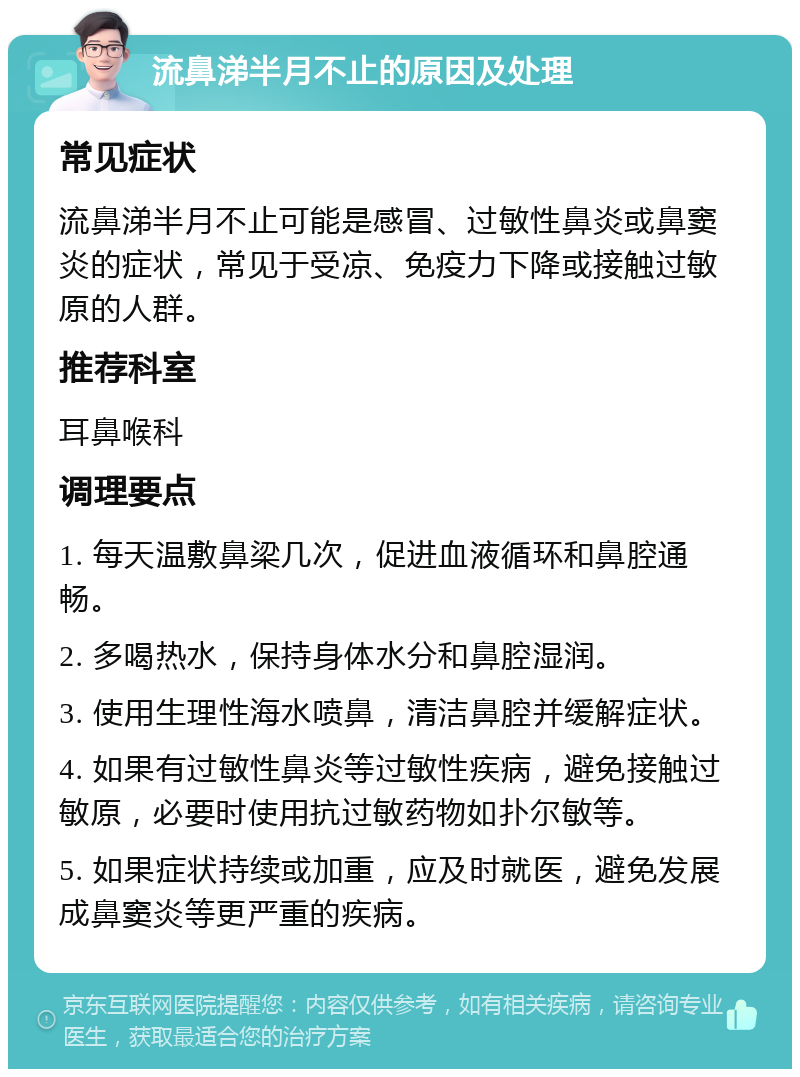 流鼻涕半月不止的原因及处理 常见症状 流鼻涕半月不止可能是感冒、过敏性鼻炎或鼻窦炎的症状，常见于受凉、免疫力下降或接触过敏原的人群。 推荐科室 耳鼻喉科 调理要点 1. 每天温敷鼻梁几次，促进血液循环和鼻腔通畅。 2. 多喝热水，保持身体水分和鼻腔湿润。 3. 使用生理性海水喷鼻，清洁鼻腔并缓解症状。 4. 如果有过敏性鼻炎等过敏性疾病，避免接触过敏原，必要时使用抗过敏药物如扑尔敏等。 5. 如果症状持续或加重，应及时就医，避免发展成鼻窦炎等更严重的疾病。