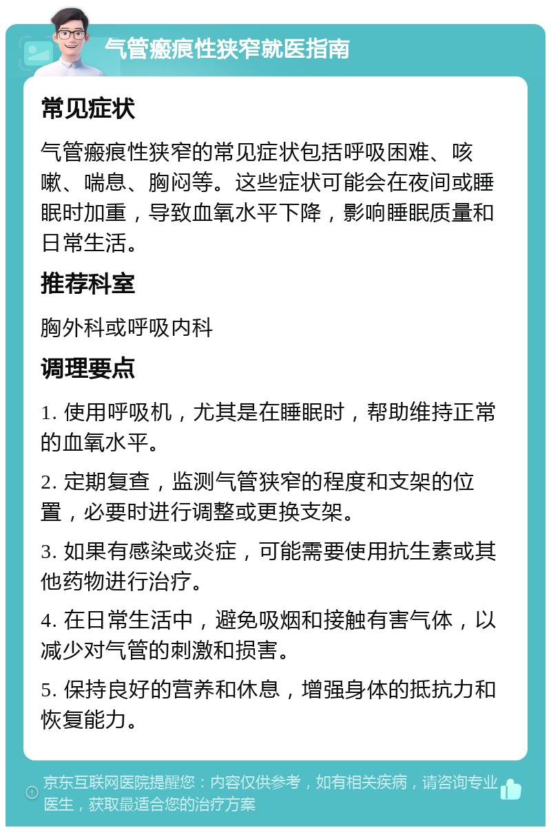 气管瘢痕性狭窄就医指南 常见症状 气管瘢痕性狭窄的常见症状包括呼吸困难、咳嗽、喘息、胸闷等。这些症状可能会在夜间或睡眠时加重，导致血氧水平下降，影响睡眠质量和日常生活。 推荐科室 胸外科或呼吸内科 调理要点 1. 使用呼吸机，尤其是在睡眠时，帮助维持正常的血氧水平。 2. 定期复查，监测气管狭窄的程度和支架的位置，必要时进行调整或更换支架。 3. 如果有感染或炎症，可能需要使用抗生素或其他药物进行治疗。 4. 在日常生活中，避免吸烟和接触有害气体，以减少对气管的刺激和损害。 5. 保持良好的营养和休息，增强身体的抵抗力和恢复能力。