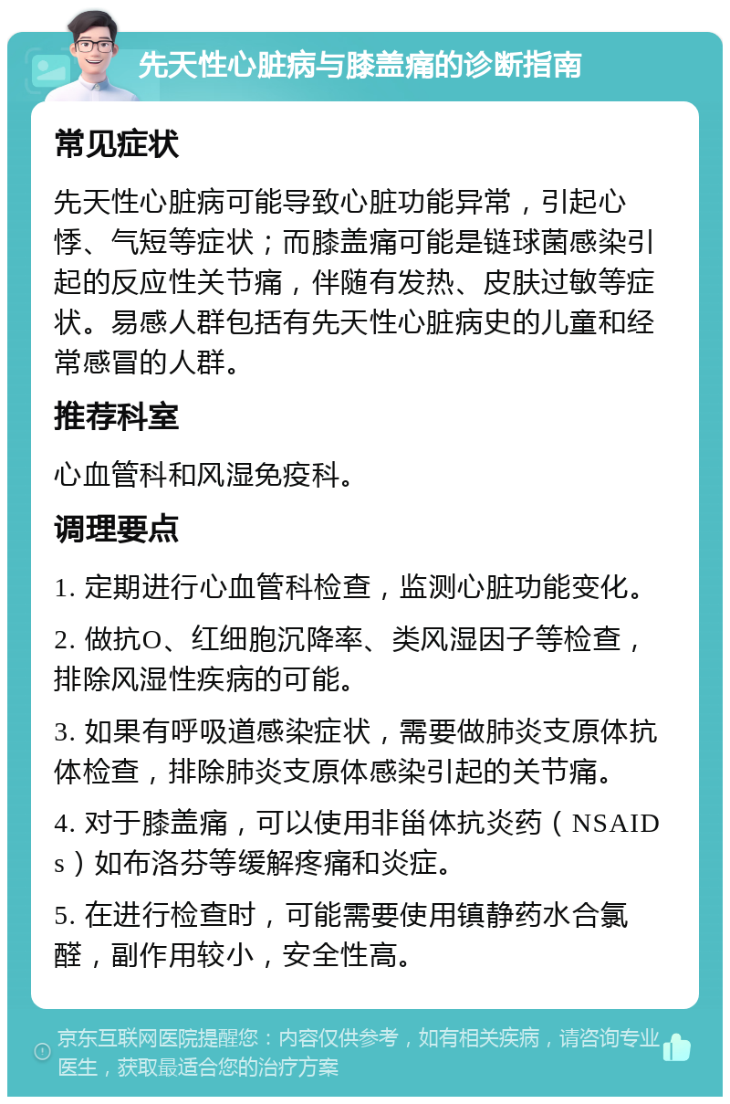 先天性心脏病与膝盖痛的诊断指南 常见症状 先天性心脏病可能导致心脏功能异常，引起心悸、气短等症状；而膝盖痛可能是链球菌感染引起的反应性关节痛，伴随有发热、皮肤过敏等症状。易感人群包括有先天性心脏病史的儿童和经常感冒的人群。 推荐科室 心血管科和风湿免疫科。 调理要点 1. 定期进行心血管科检查，监测心脏功能变化。 2. 做抗O、红细胞沉降率、类风湿因子等检查，排除风湿性疾病的可能。 3. 如果有呼吸道感染症状，需要做肺炎支原体抗体检查，排除肺炎支原体感染引起的关节痛。 4. 对于膝盖痛，可以使用非甾体抗炎药（NSAIDs）如布洛芬等缓解疼痛和炎症。 5. 在进行检查时，可能需要使用镇静药水合氯醛，副作用较小，安全性高。