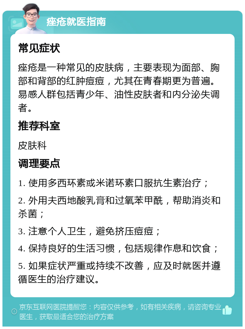 痤疮就医指南 常见症状 痤疮是一种常见的皮肤病，主要表现为面部、胸部和背部的红肿痘痘，尤其在青春期更为普遍。易感人群包括青少年、油性皮肤者和内分泌失调者。 推荐科室 皮肤科 调理要点 1. 使用多西环素或米诺环素口服抗生素治疗； 2. 外用夫西地酸乳膏和过氧苯甲酰，帮助消炎和杀菌； 3. 注意个人卫生，避免挤压痘痘； 4. 保持良好的生活习惯，包括规律作息和饮食； 5. 如果症状严重或持续不改善，应及时就医并遵循医生的治疗建议。