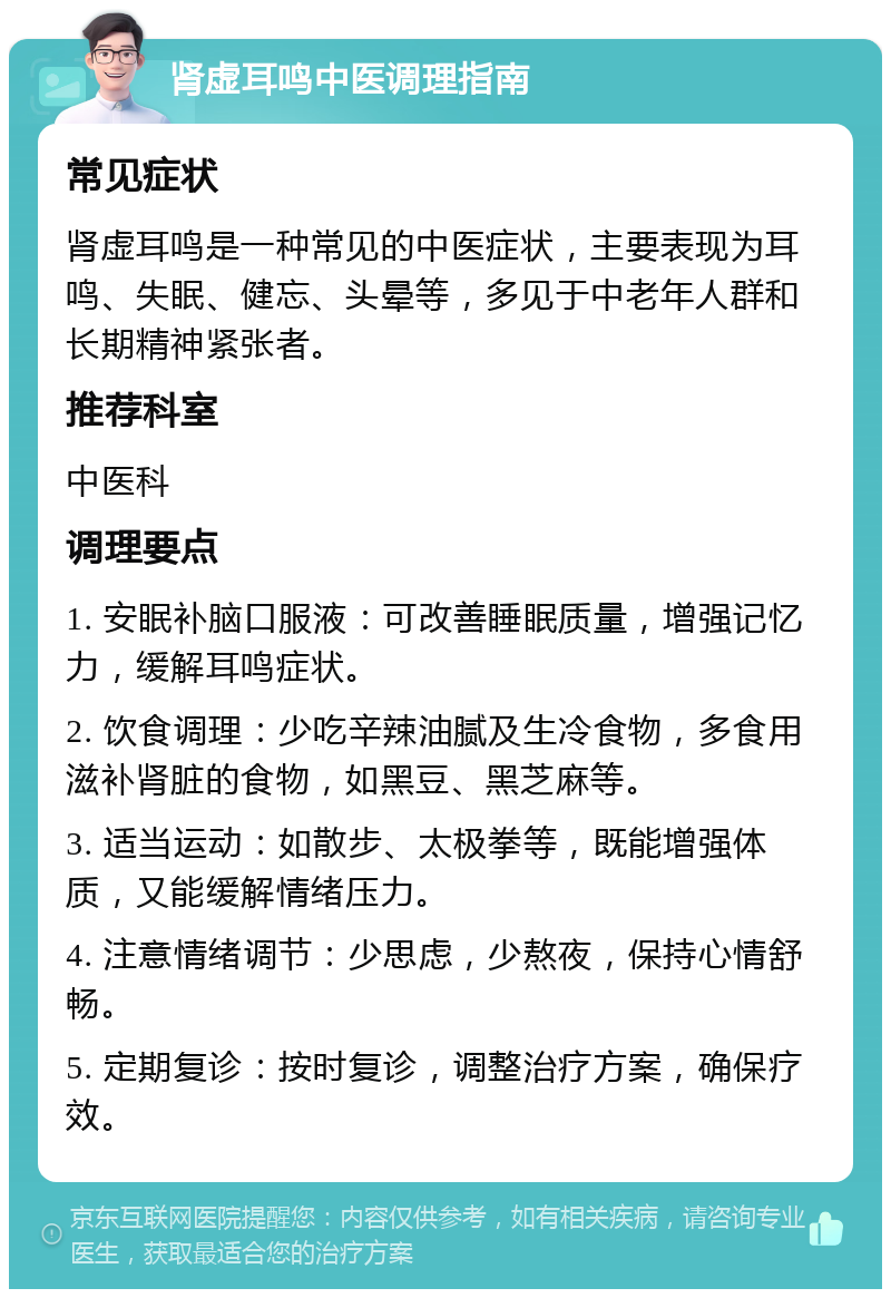 肾虚耳鸣中医调理指南 常见症状 肾虚耳鸣是一种常见的中医症状，主要表现为耳鸣、失眠、健忘、头晕等，多见于中老年人群和长期精神紧张者。 推荐科室 中医科 调理要点 1. 安眠补脑口服液：可改善睡眠质量，增强记忆力，缓解耳鸣症状。 2. 饮食调理：少吃辛辣油腻及生冷食物，多食用滋补肾脏的食物，如黑豆、黑芝麻等。 3. 适当运动：如散步、太极拳等，既能增强体质，又能缓解情绪压力。 4. 注意情绪调节：少思虑，少熬夜，保持心情舒畅。 5. 定期复诊：按时复诊，调整治疗方案，确保疗效。