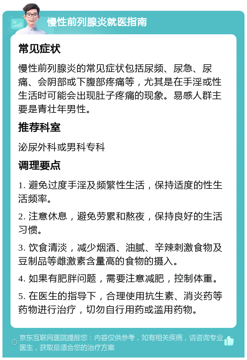 慢性前列腺炎就医指南 常见症状 慢性前列腺炎的常见症状包括尿频、尿急、尿痛、会阴部或下腹部疼痛等，尤其是在手淫或性生活时可能会出现肚子疼痛的现象。易感人群主要是青壮年男性。 推荐科室 泌尿外科或男科专科 调理要点 1. 避免过度手淫及频繁性生活，保持适度的性生活频率。 2. 注意休息，避免劳累和熬夜，保持良好的生活习惯。 3. 饮食清淡，减少烟酒、油腻、辛辣刺激食物及豆制品等雌激素含量高的食物的摄入。 4. 如果有肥胖问题，需要注意减肥，控制体重。 5. 在医生的指导下，合理使用抗生素、消炎药等药物进行治疗，切勿自行用药或滥用药物。