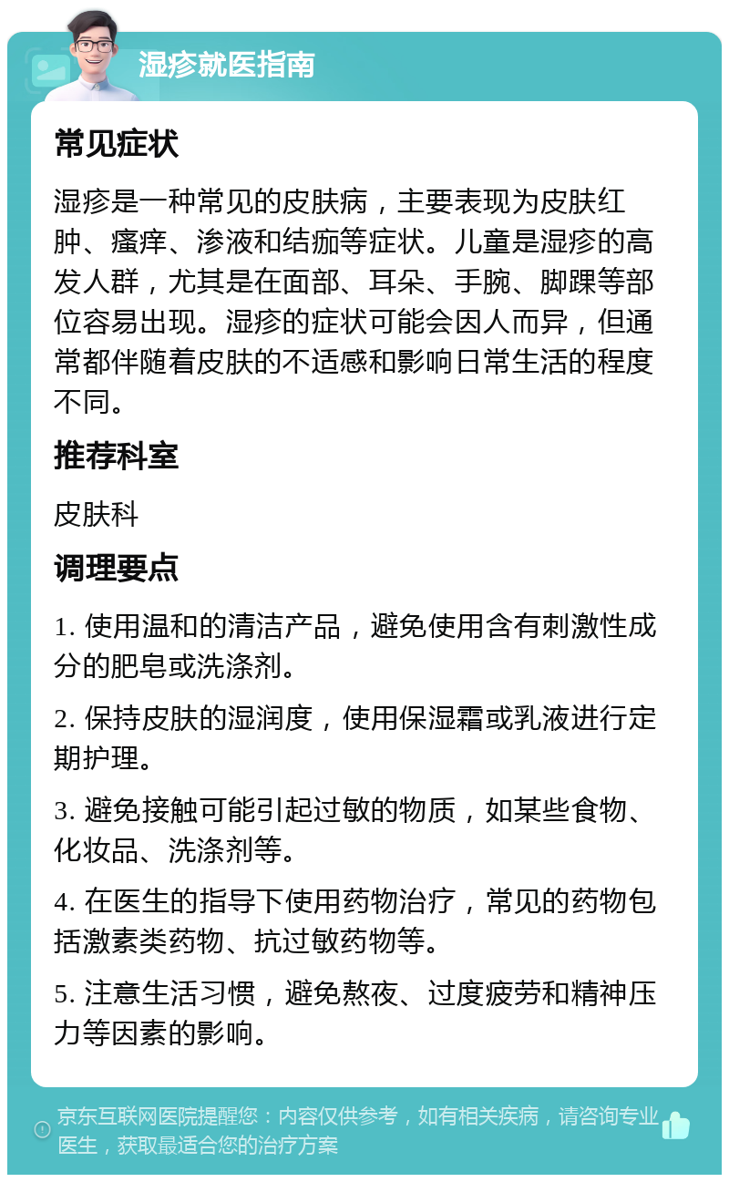 湿疹就医指南 常见症状 湿疹是一种常见的皮肤病，主要表现为皮肤红肿、瘙痒、渗液和结痂等症状。儿童是湿疹的高发人群，尤其是在面部、耳朵、手腕、脚踝等部位容易出现。湿疹的症状可能会因人而异，但通常都伴随着皮肤的不适感和影响日常生活的程度不同。 推荐科室 皮肤科 调理要点 1. 使用温和的清洁产品，避免使用含有刺激性成分的肥皂或洗涤剂。 2. 保持皮肤的湿润度，使用保湿霜或乳液进行定期护理。 3. 避免接触可能引起过敏的物质，如某些食物、化妆品、洗涤剂等。 4. 在医生的指导下使用药物治疗，常见的药物包括激素类药物、抗过敏药物等。 5. 注意生活习惯，避免熬夜、过度疲劳和精神压力等因素的影响。