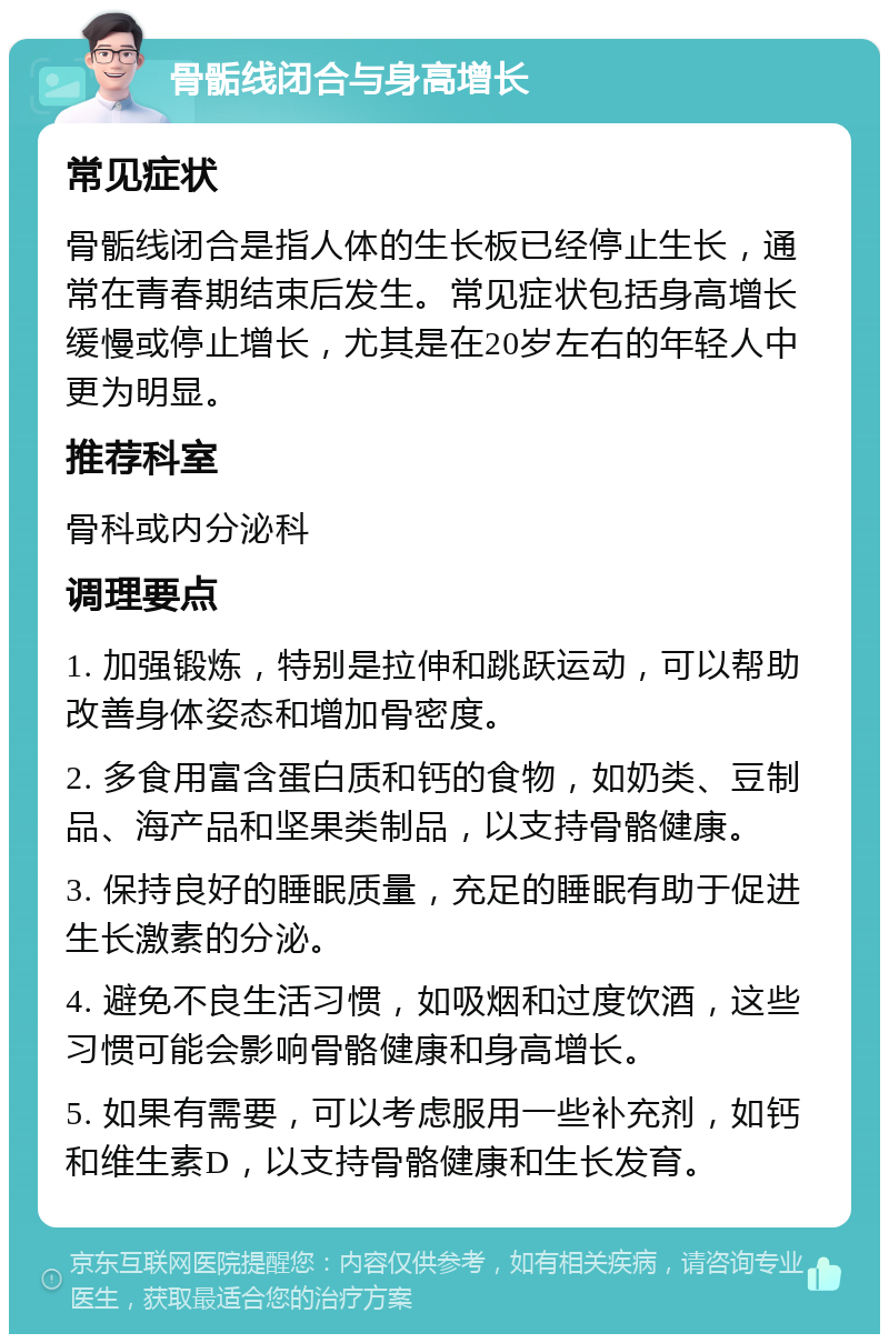 骨骺线闭合与身高增长 常见症状 骨骺线闭合是指人体的生长板已经停止生长，通常在青春期结束后发生。常见症状包括身高增长缓慢或停止增长，尤其是在20岁左右的年轻人中更为明显。 推荐科室 骨科或内分泌科 调理要点 1. 加强锻炼，特别是拉伸和跳跃运动，可以帮助改善身体姿态和增加骨密度。 2. 多食用富含蛋白质和钙的食物，如奶类、豆制品、海产品和坚果类制品，以支持骨骼健康。 3. 保持良好的睡眠质量，充足的睡眠有助于促进生长激素的分泌。 4. 避免不良生活习惯，如吸烟和过度饮酒，这些习惯可能会影响骨骼健康和身高增长。 5. 如果有需要，可以考虑服用一些补充剂，如钙和维生素D，以支持骨骼健康和生长发育。