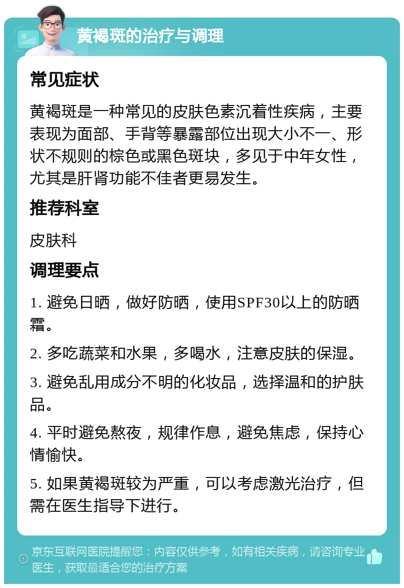 黄褐斑的治疗与调理 常见症状 黄褐斑是一种常见的皮肤色素沉着性疾病，主要表现为面部、手背等暴露部位出现大小不一、形状不规则的棕色或黑色斑块，多见于中年女性，尤其是肝肾功能不佳者更易发生。 推荐科室 皮肤科 调理要点 1. 避免日晒，做好防晒，使用SPF30以上的防晒霜。 2. 多吃蔬菜和水果，多喝水，注意皮肤的保湿。 3. 避免乱用成分不明的化妆品，选择温和的护肤品。 4. 平时避免熬夜，规律作息，避免焦虑，保持心情愉快。 5. 如果黄褐斑较为严重，可以考虑激光治疗，但需在医生指导下进行。