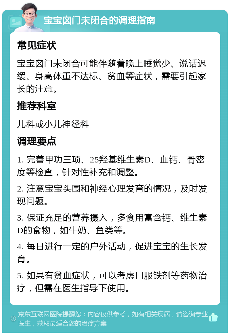 宝宝囟门未闭合的调理指南 常见症状 宝宝囟门未闭合可能伴随着晚上睡觉少、说话迟缓、身高体重不达标、贫血等症状，需要引起家长的注意。 推荐科室 儿科或小儿神经科 调理要点 1. 完善甲功三项、25羟基维生素D、血钙、骨密度等检查，针对性补充和调整。 2. 注意宝宝头围和神经心理发育的情况，及时发现问题。 3. 保证充足的营养摄入，多食用富含钙、维生素D的食物，如牛奶、鱼类等。 4. 每日进行一定的户外活动，促进宝宝的生长发育。 5. 如果有贫血症状，可以考虑口服铁剂等药物治疗，但需在医生指导下使用。