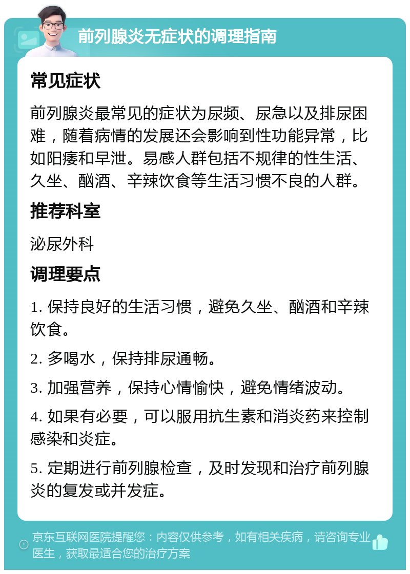 前列腺炎无症状的调理指南 常见症状 前列腺炎最常见的症状为尿频、尿急以及排尿困难，随着病情的发展还会影响到性功能异常，比如阳痿和早泄。易感人群包括不规律的性生活、久坐、酗酒、辛辣饮食等生活习惯不良的人群。 推荐科室 泌尿外科 调理要点 1. 保持良好的生活习惯，避免久坐、酗酒和辛辣饮食。 2. 多喝水，保持排尿通畅。 3. 加强营养，保持心情愉快，避免情绪波动。 4. 如果有必要，可以服用抗生素和消炎药来控制感染和炎症。 5. 定期进行前列腺检查，及时发现和治疗前列腺炎的复发或并发症。