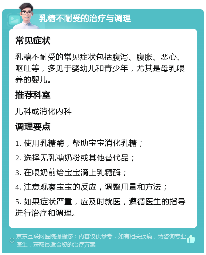 乳糖不耐受的治疗与调理 常见症状 乳糖不耐受的常见症状包括腹泻、腹胀、恶心、呕吐等，多见于婴幼儿和青少年，尤其是母乳喂养的婴儿。 推荐科室 儿科或消化内科 调理要点 1. 使用乳糖酶，帮助宝宝消化乳糖； 2. 选择无乳糖奶粉或其他替代品； 3. 在喂奶前给宝宝滴上乳糖酶； 4. 注意观察宝宝的反应，调整用量和方法； 5. 如果症状严重，应及时就医，遵循医生的指导进行治疗和调理。