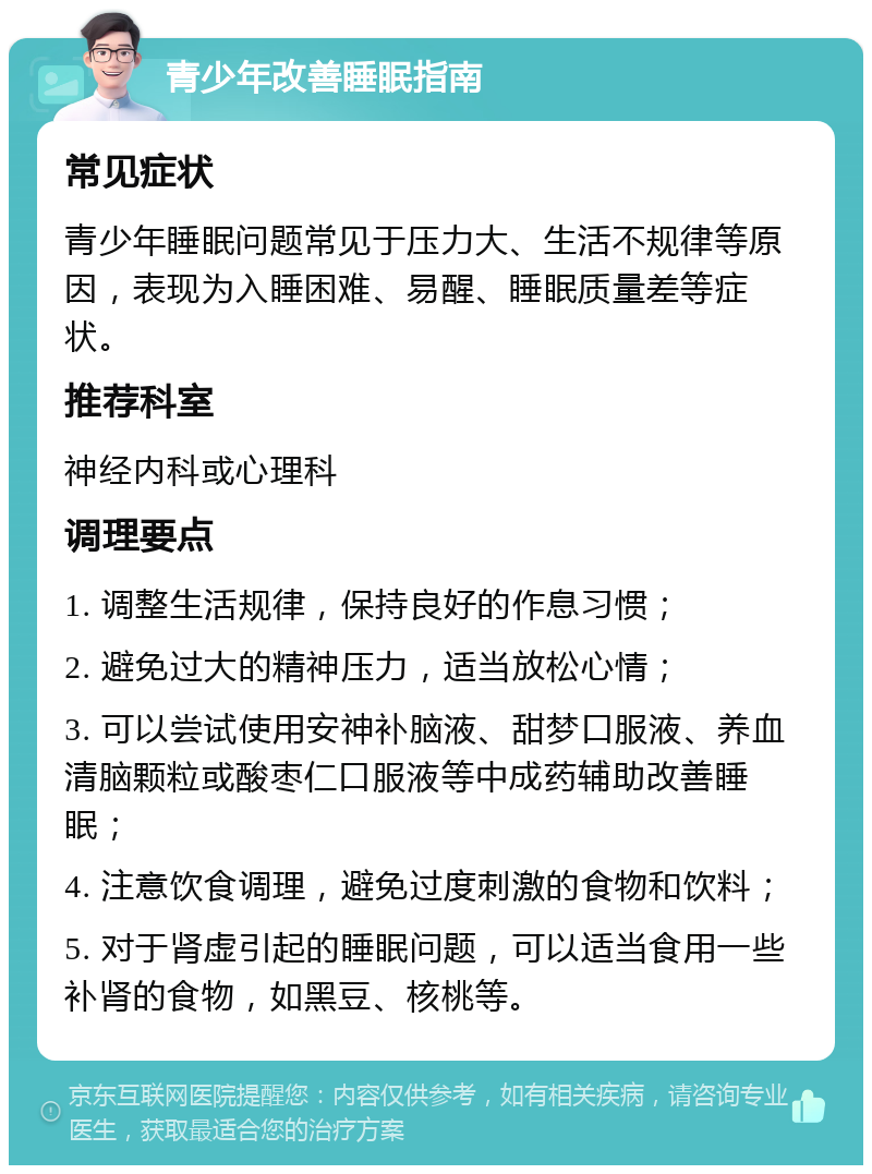 青少年改善睡眠指南 常见症状 青少年睡眠问题常见于压力大、生活不规律等原因，表现为入睡困难、易醒、睡眠质量差等症状。 推荐科室 神经内科或心理科 调理要点 1. 调整生活规律，保持良好的作息习惯； 2. 避免过大的精神压力，适当放松心情； 3. 可以尝试使用安神补脑液、甜梦口服液、养血清脑颗粒或酸枣仁口服液等中成药辅助改善睡眠； 4. 注意饮食调理，避免过度刺激的食物和饮料； 5. 对于肾虚引起的睡眠问题，可以适当食用一些补肾的食物，如黑豆、核桃等。