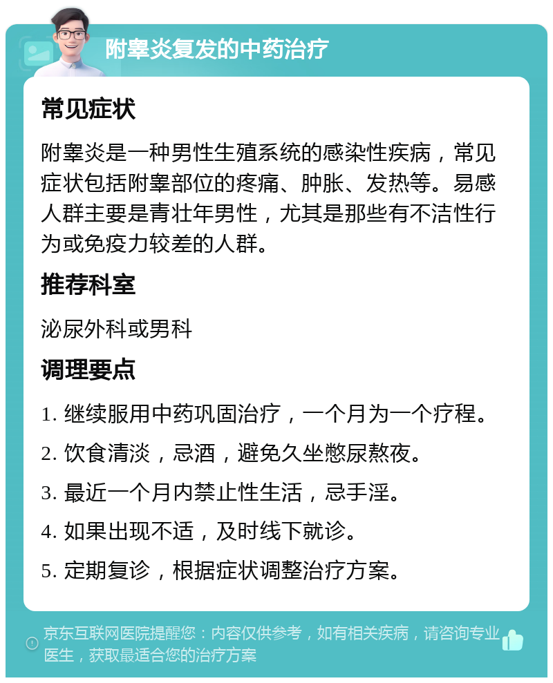 附睾炎复发的中药治疗 常见症状 附睾炎是一种男性生殖系统的感染性疾病，常见症状包括附睾部位的疼痛、肿胀、发热等。易感人群主要是青壮年男性，尤其是那些有不洁性行为或免疫力较差的人群。 推荐科室 泌尿外科或男科 调理要点 1. 继续服用中药巩固治疗，一个月为一个疗程。 2. 饮食清淡，忌酒，避免久坐憋尿熬夜。 3. 最近一个月内禁止性生活，忌手淫。 4. 如果出现不适，及时线下就诊。 5. 定期复诊，根据症状调整治疗方案。