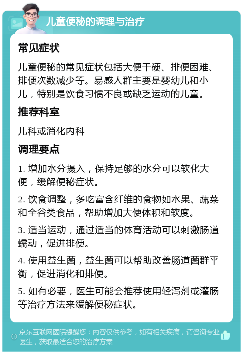 儿童便秘的调理与治疗 常见症状 儿童便秘的常见症状包括大便干硬、排便困难、排便次数减少等。易感人群主要是婴幼儿和小儿，特别是饮食习惯不良或缺乏运动的儿童。 推荐科室 儿科或消化内科 调理要点 1. 增加水分摄入，保持足够的水分可以软化大便，缓解便秘症状。 2. 饮食调整，多吃富含纤维的食物如水果、蔬菜和全谷类食品，帮助增加大便体积和软度。 3. 适当运动，通过适当的体育活动可以刺激肠道蠕动，促进排便。 4. 使用益生菌，益生菌可以帮助改善肠道菌群平衡，促进消化和排便。 5. 如有必要，医生可能会推荐使用轻泻剂或灌肠等治疗方法来缓解便秘症状。