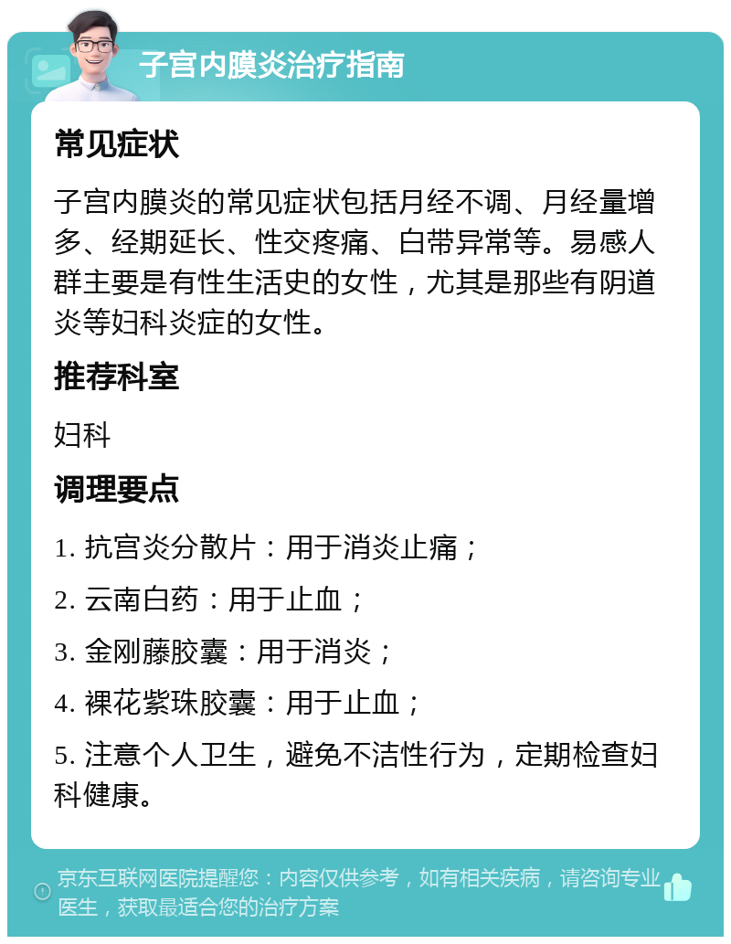 子宫内膜炎治疗指南 常见症状 子宫内膜炎的常见症状包括月经不调、月经量增多、经期延长、性交疼痛、白带异常等。易感人群主要是有性生活史的女性，尤其是那些有阴道炎等妇科炎症的女性。 推荐科室 妇科 调理要点 1. 抗宫炎分散片：用于消炎止痛； 2. 云南白药：用于止血； 3. 金刚藤胶囊：用于消炎； 4. 裸花紫珠胶囊：用于止血； 5. 注意个人卫生，避免不洁性行为，定期检查妇科健康。