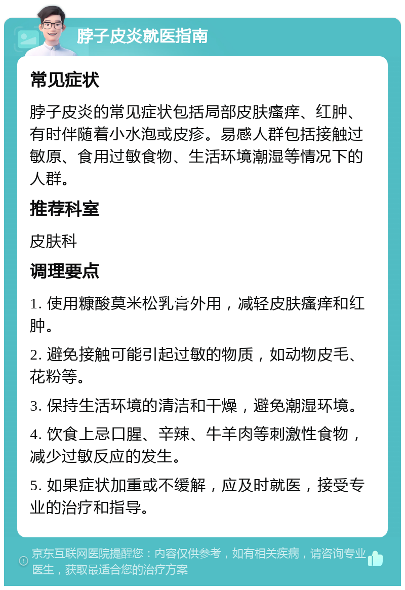 脖子皮炎就医指南 常见症状 脖子皮炎的常见症状包括局部皮肤瘙痒、红肿、有时伴随着小水泡或皮疹。易感人群包括接触过敏原、食用过敏食物、生活环境潮湿等情况下的人群。 推荐科室 皮肤科 调理要点 1. 使用糠酸莫米松乳膏外用，减轻皮肤瘙痒和红肿。 2. 避免接触可能引起过敏的物质，如动物皮毛、花粉等。 3. 保持生活环境的清洁和干燥，避免潮湿环境。 4. 饮食上忌口腥、辛辣、牛羊肉等刺激性食物，减少过敏反应的发生。 5. 如果症状加重或不缓解，应及时就医，接受专业的治疗和指导。