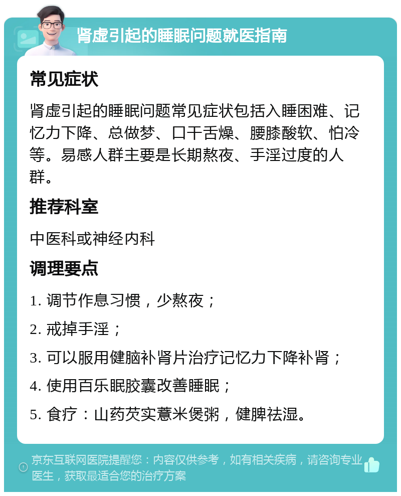 肾虚引起的睡眠问题就医指南 常见症状 肾虚引起的睡眠问题常见症状包括入睡困难、记忆力下降、总做梦、口干舌燥、腰膝酸软、怕冷等。易感人群主要是长期熬夜、手淫过度的人群。 推荐科室 中医科或神经内科 调理要点 1. 调节作息习惯，少熬夜； 2. 戒掉手淫； 3. 可以服用健脑补肾片治疗记忆力下降补肾； 4. 使用百乐眠胶囊改善睡眠； 5. 食疗：山药芡实薏米煲粥，健脾祛湿。