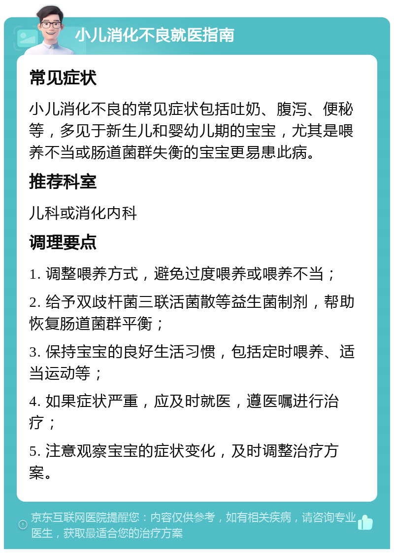 小儿消化不良就医指南 常见症状 小儿消化不良的常见症状包括吐奶、腹泻、便秘等，多见于新生儿和婴幼儿期的宝宝，尤其是喂养不当或肠道菌群失衡的宝宝更易患此病。 推荐科室 儿科或消化内科 调理要点 1. 调整喂养方式，避免过度喂养或喂养不当； 2. 给予双歧杆菌三联活菌散等益生菌制剂，帮助恢复肠道菌群平衡； 3. 保持宝宝的良好生活习惯，包括定时喂养、适当运动等； 4. 如果症状严重，应及时就医，遵医嘱进行治疗； 5. 注意观察宝宝的症状变化，及时调整治疗方案。