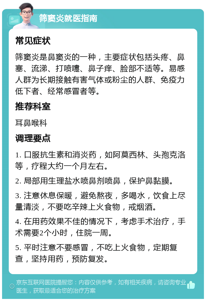 筛窦炎就医指南 常见症状 筛窦炎是鼻窦炎的一种，主要症状包括头疼、鼻塞、流涕、打喷嚏、鼻子痒、脸部不适等。易感人群为长期接触有害气体或粉尘的人群、免疫力低下者、经常感冒者等。 推荐科室 耳鼻喉科 调理要点 1. 口服抗生素和消炎药，如阿莫西林、头孢克洛等，疗程大约一个月左右。 2. 局部用生理盐水喷鼻剂喷鼻，保护鼻黏膜。 3. 注意休息保暖，避免熬夜，多喝水，饮食上尽量清淡，不要吃辛辣上火食物，戒烟酒。 4. 在用药效果不佳的情况下，考虑手术治疗，手术需要2个小时，住院一周。 5. 平时注意不要感冒，不吃上火食物，定期复查，坚持用药，预防复发。