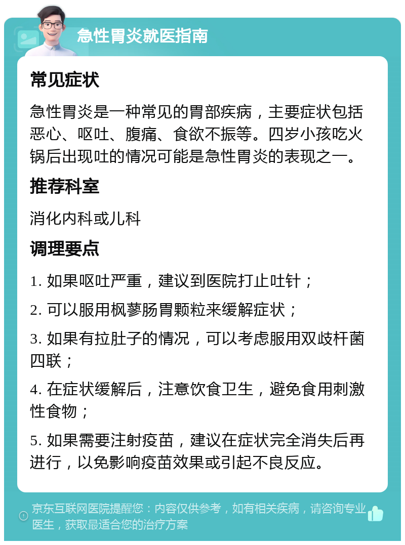 急性胃炎就医指南 常见症状 急性胃炎是一种常见的胃部疾病，主要症状包括恶心、呕吐、腹痛、食欲不振等。四岁小孩吃火锅后出现吐的情况可能是急性胃炎的表现之一。 推荐科室 消化内科或儿科 调理要点 1. 如果呕吐严重，建议到医院打止吐针； 2. 可以服用枫蓼肠胃颗粒来缓解症状； 3. 如果有拉肚子的情况，可以考虑服用双歧杆菌四联； 4. 在症状缓解后，注意饮食卫生，避免食用刺激性食物； 5. 如果需要注射疫苗，建议在症状完全消失后再进行，以免影响疫苗效果或引起不良反应。