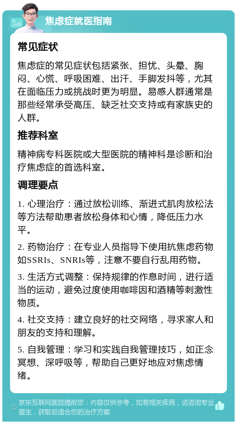 焦虑症就医指南 常见症状 焦虑症的常见症状包括紧张、担忧、头晕、胸闷、心慌、呼吸困难、出汗、手脚发抖等，尤其在面临压力或挑战时更为明显。易感人群通常是那些经常承受高压、缺乏社交支持或有家族史的人群。 推荐科室 精神病专科医院或大型医院的精神科是诊断和治疗焦虑症的首选科室。 调理要点 1. 心理治疗：通过放松训练、渐进式肌肉放松法等方法帮助患者放松身体和心情，降低压力水平。 2. 药物治疗：在专业人员指导下使用抗焦虑药物如SSRIs、SNRIs等，注意不要自行乱用药物。 3. 生活方式调整：保持规律的作息时间，进行适当的运动，避免过度使用咖啡因和酒精等刺激性物质。 4. 社交支持：建立良好的社交网络，寻求家人和朋友的支持和理解。 5. 自我管理：学习和实践自我管理技巧，如正念冥想、深呼吸等，帮助自己更好地应对焦虑情绪。