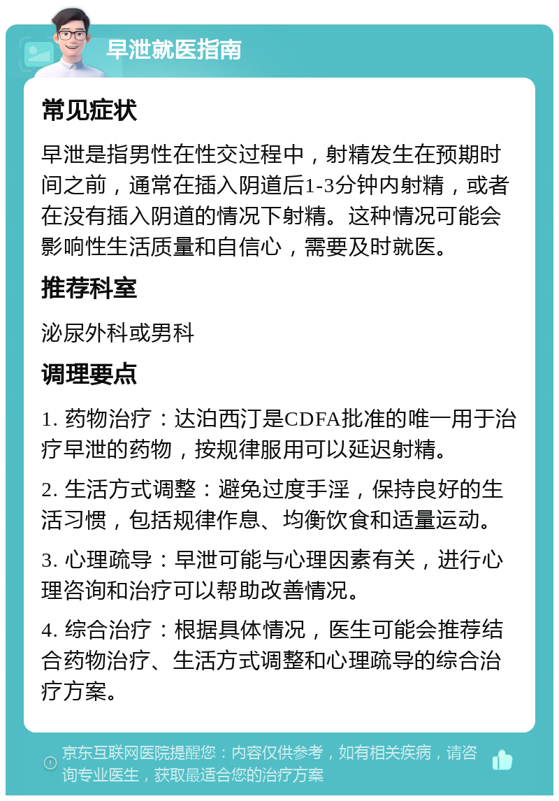 早泄就医指南 常见症状 早泄是指男性在性交过程中，射精发生在预期时间之前，通常在插入阴道后1-3分钟内射精，或者在没有插入阴道的情况下射精。这种情况可能会影响性生活质量和自信心，需要及时就医。 推荐科室 泌尿外科或男科 调理要点 1. 药物治疗：达泊西汀是CDFA批准的唯一用于治疗早泄的药物，按规律服用可以延迟射精。 2. 生活方式调整：避免过度手淫，保持良好的生活习惯，包括规律作息、均衡饮食和适量运动。 3. 心理疏导：早泄可能与心理因素有关，进行心理咨询和治疗可以帮助改善情况。 4. 综合治疗：根据具体情况，医生可能会推荐结合药物治疗、生活方式调整和心理疏导的综合治疗方案。