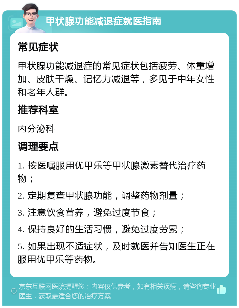 甲状腺功能减退症就医指南 常见症状 甲状腺功能减退症的常见症状包括疲劳、体重增加、皮肤干燥、记忆力减退等，多见于中年女性和老年人群。 推荐科室 内分泌科 调理要点 1. 按医嘱服用优甲乐等甲状腺激素替代治疗药物； 2. 定期复查甲状腺功能，调整药物剂量； 3. 注意饮食营养，避免过度节食； 4. 保持良好的生活习惯，避免过度劳累； 5. 如果出现不适症状，及时就医并告知医生正在服用优甲乐等药物。