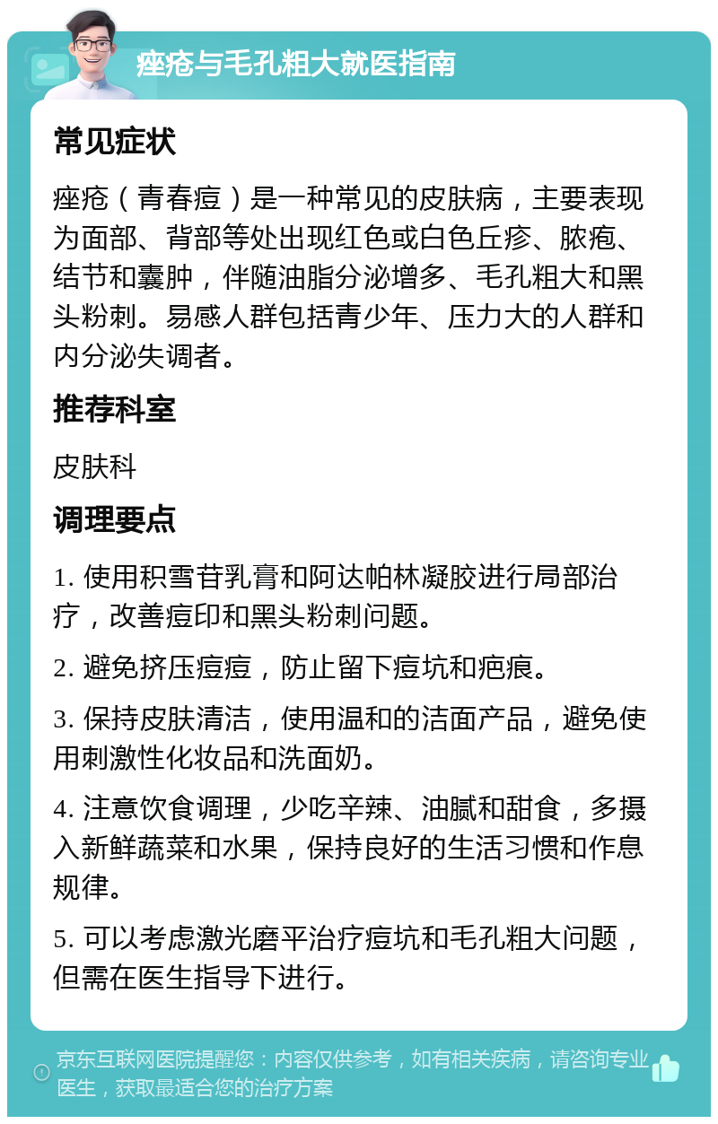 痤疮与毛孔粗大就医指南 常见症状 痤疮（青春痘）是一种常见的皮肤病，主要表现为面部、背部等处出现红色或白色丘疹、脓疱、结节和囊肿，伴随油脂分泌增多、毛孔粗大和黑头粉刺。易感人群包括青少年、压力大的人群和内分泌失调者。 推荐科室 皮肤科 调理要点 1. 使用积雪苷乳膏和阿达帕林凝胶进行局部治疗，改善痘印和黑头粉刺问题。 2. 避免挤压痘痘，防止留下痘坑和疤痕。 3. 保持皮肤清洁，使用温和的洁面产品，避免使用刺激性化妆品和洗面奶。 4. 注意饮食调理，少吃辛辣、油腻和甜食，多摄入新鲜蔬菜和水果，保持良好的生活习惯和作息规律。 5. 可以考虑激光磨平治疗痘坑和毛孔粗大问题，但需在医生指导下进行。