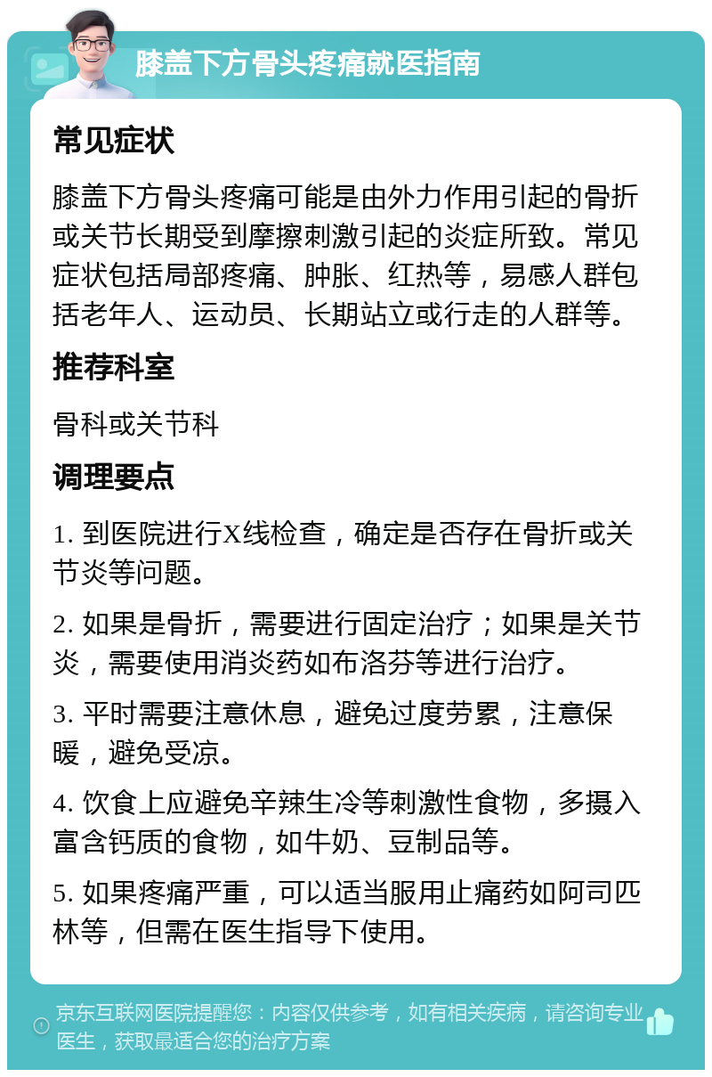 膝盖下方骨头疼痛就医指南 常见症状 膝盖下方骨头疼痛可能是由外力作用引起的骨折或关节长期受到摩擦刺激引起的炎症所致。常见症状包括局部疼痛、肿胀、红热等，易感人群包括老年人、运动员、长期站立或行走的人群等。 推荐科室 骨科或关节科 调理要点 1. 到医院进行X线检查，确定是否存在骨折或关节炎等问题。 2. 如果是骨折，需要进行固定治疗；如果是关节炎，需要使用消炎药如布洛芬等进行治疗。 3. 平时需要注意休息，避免过度劳累，注意保暖，避免受凉。 4. 饮食上应避免辛辣生冷等刺激性食物，多摄入富含钙质的食物，如牛奶、豆制品等。 5. 如果疼痛严重，可以适当服用止痛药如阿司匹林等，但需在医生指导下使用。