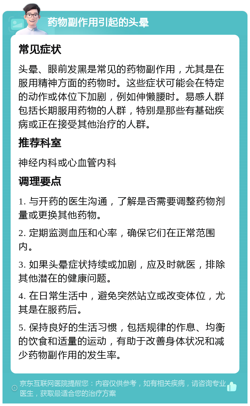 药物副作用引起的头晕 常见症状 头晕、眼前发黑是常见的药物副作用，尤其是在服用精神方面的药物时。这些症状可能会在特定的动作或体位下加剧，例如伸懒腰时。易感人群包括长期服用药物的人群，特别是那些有基础疾病或正在接受其他治疗的人群。 推荐科室 神经内科或心血管内科 调理要点 1. 与开药的医生沟通，了解是否需要调整药物剂量或更换其他药物。 2. 定期监测血压和心率，确保它们在正常范围内。 3. 如果头晕症状持续或加剧，应及时就医，排除其他潜在的健康问题。 4. 在日常生活中，避免突然站立或改变体位，尤其是在服药后。 5. 保持良好的生活习惯，包括规律的作息、均衡的饮食和适量的运动，有助于改善身体状况和减少药物副作用的发生率。