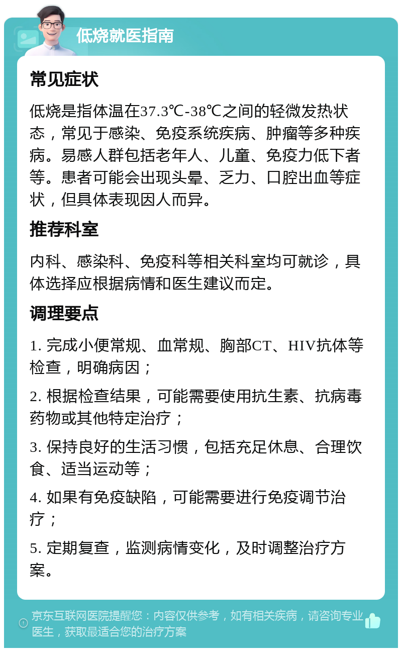 低烧就医指南 常见症状 低烧是指体温在37.3℃-38℃之间的轻微发热状态，常见于感染、免疫系统疾病、肿瘤等多种疾病。易感人群包括老年人、儿童、免疫力低下者等。患者可能会出现头晕、乏力、口腔出血等症状，但具体表现因人而异。 推荐科室 内科、感染科、免疫科等相关科室均可就诊，具体选择应根据病情和医生建议而定。 调理要点 1. 完成小便常规、血常规、胸部CT、HIV抗体等检查，明确病因； 2. 根据检查结果，可能需要使用抗生素、抗病毒药物或其他特定治疗； 3. 保持良好的生活习惯，包括充足休息、合理饮食、适当运动等； 4. 如果有免疫缺陷，可能需要进行免疫调节治疗； 5. 定期复查，监测病情变化，及时调整治疗方案。