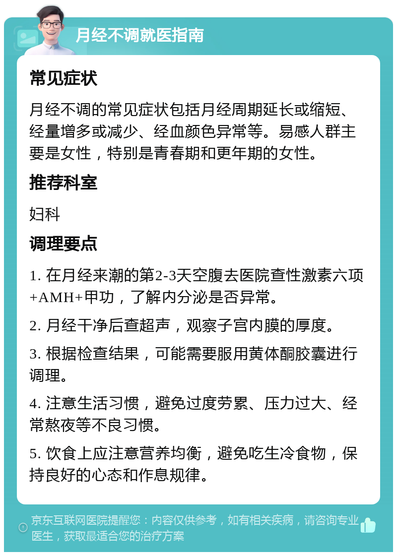 月经不调就医指南 常见症状 月经不调的常见症状包括月经周期延长或缩短、经量增多或减少、经血颜色异常等。易感人群主要是女性，特别是青春期和更年期的女性。 推荐科室 妇科 调理要点 1. 在月经来潮的第2-3天空腹去医院查性激素六项+AMH+甲功，了解内分泌是否异常。 2. 月经干净后查超声，观察子宫内膜的厚度。 3. 根据检查结果，可能需要服用黄体酮胶囊进行调理。 4. 注意生活习惯，避免过度劳累、压力过大、经常熬夜等不良习惯。 5. 饮食上应注意营养均衡，避免吃生冷食物，保持良好的心态和作息规律。