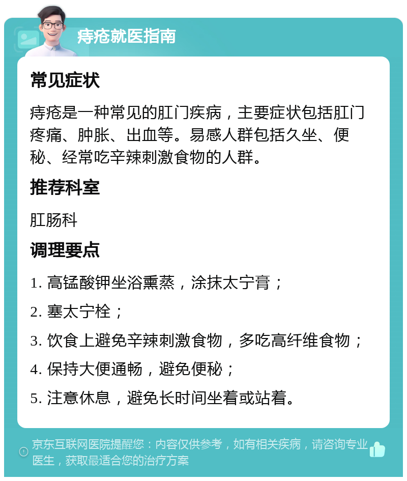 痔疮就医指南 常见症状 痔疮是一种常见的肛门疾病，主要症状包括肛门疼痛、肿胀、出血等。易感人群包括久坐、便秘、经常吃辛辣刺激食物的人群。 推荐科室 肛肠科 调理要点 1. 高锰酸钾坐浴熏蒸，涂抹太宁膏； 2. 塞太宁栓； 3. 饮食上避免辛辣刺激食物，多吃高纤维食物； 4. 保持大便通畅，避免便秘； 5. 注意休息，避免长时间坐着或站着。