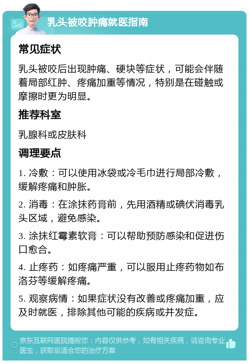 乳头被咬肿痛就医指南 常见症状 乳头被咬后出现肿痛、硬块等症状，可能会伴随着局部红肿、疼痛加重等情况，特别是在碰触或摩擦时更为明显。 推荐科室 乳腺科或皮肤科 调理要点 1. 冷敷：可以使用冰袋或冷毛巾进行局部冷敷，缓解疼痛和肿胀。 2. 消毒：在涂抹药膏前，先用酒精或碘伏消毒乳头区域，避免感染。 3. 涂抹红霉素软膏：可以帮助预防感染和促进伤口愈合。 4. 止疼药：如疼痛严重，可以服用止疼药物如布洛芬等缓解疼痛。 5. 观察病情：如果症状没有改善或疼痛加重，应及时就医，排除其他可能的疾病或并发症。