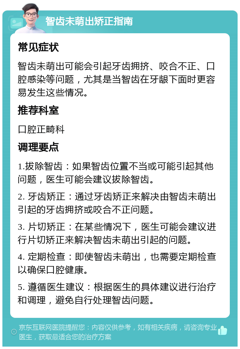 智齿未萌出矫正指南 常见症状 智齿未萌出可能会引起牙齿拥挤、咬合不正、口腔感染等问题，尤其是当智齿在牙龈下面时更容易发生这些情况。 推荐科室 口腔正畸科 调理要点 1.拔除智齿：如果智齿位置不当或可能引起其他问题，医生可能会建议拔除智齿。 2. 牙齿矫正：通过牙齿矫正来解决由智齿未萌出引起的牙齿拥挤或咬合不正问题。 3. 片切矫正：在某些情况下，医生可能会建议进行片切矫正来解决智齿未萌出引起的问题。 4. 定期检查：即使智齿未萌出，也需要定期检查以确保口腔健康。 5. 遵循医生建议：根据医生的具体建议进行治疗和调理，避免自行处理智齿问题。