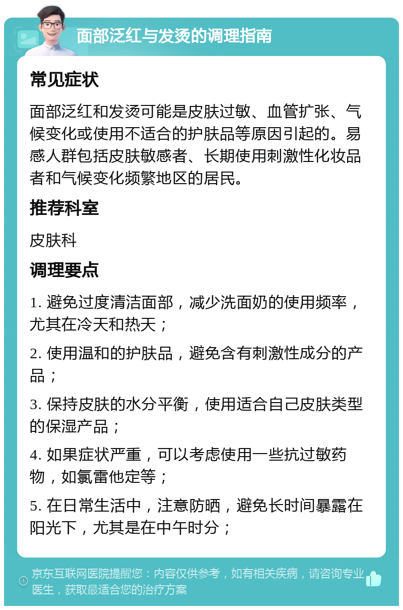 面部泛红与发烫的调理指南 常见症状 面部泛红和发烫可能是皮肤过敏、血管扩张、气候变化或使用不适合的护肤品等原因引起的。易感人群包括皮肤敏感者、长期使用刺激性化妆品者和气候变化频繁地区的居民。 推荐科室 皮肤科 调理要点 1. 避免过度清洁面部，减少洗面奶的使用频率，尤其在冷天和热天； 2. 使用温和的护肤品，避免含有刺激性成分的产品； 3. 保持皮肤的水分平衡，使用适合自己皮肤类型的保湿产品； 4. 如果症状严重，可以考虑使用一些抗过敏药物，如氯雷他定等； 5. 在日常生活中，注意防晒，避免长时间暴露在阳光下，尤其是在中午时分；