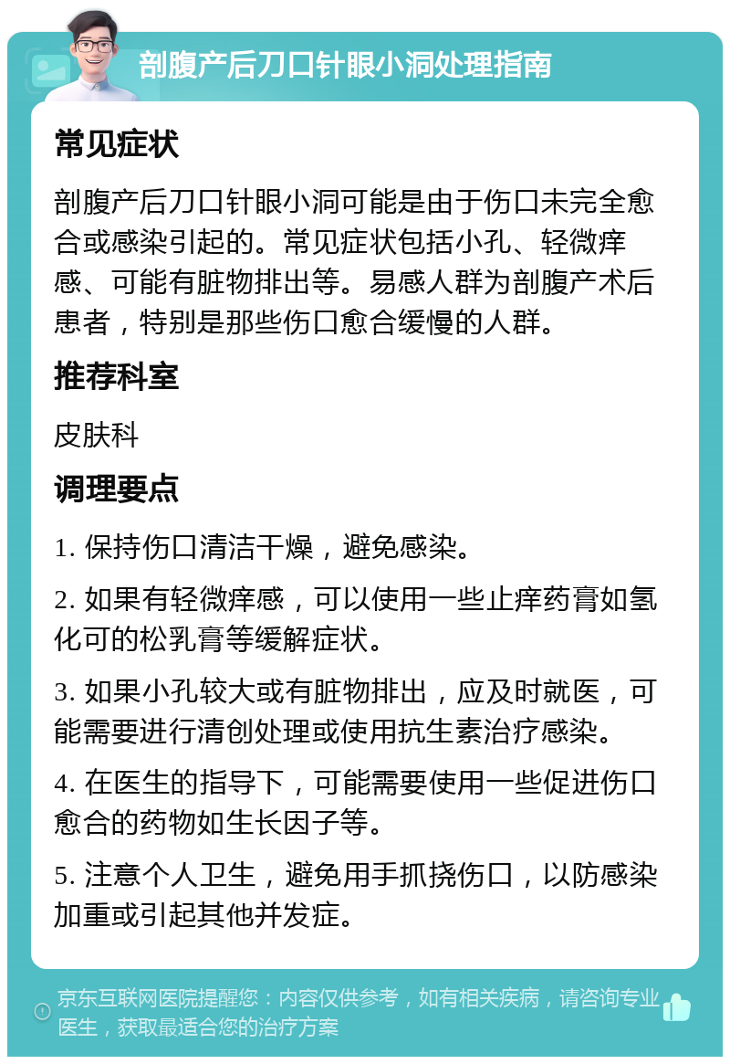 剖腹产后刀口针眼小洞处理指南 常见症状 剖腹产后刀口针眼小洞可能是由于伤口未完全愈合或感染引起的。常见症状包括小孔、轻微痒感、可能有脏物排出等。易感人群为剖腹产术后患者，特别是那些伤口愈合缓慢的人群。 推荐科室 皮肤科 调理要点 1. 保持伤口清洁干燥，避免感染。 2. 如果有轻微痒感，可以使用一些止痒药膏如氢化可的松乳膏等缓解症状。 3. 如果小孔较大或有脏物排出，应及时就医，可能需要进行清创处理或使用抗生素治疗感染。 4. 在医生的指导下，可能需要使用一些促进伤口愈合的药物如生长因子等。 5. 注意个人卫生，避免用手抓挠伤口，以防感染加重或引起其他并发症。