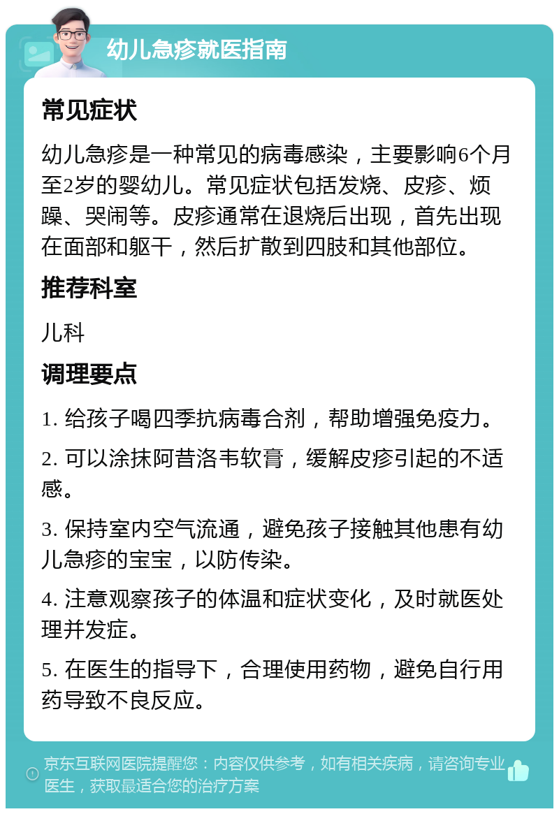 幼儿急疹就医指南 常见症状 幼儿急疹是一种常见的病毒感染，主要影响6个月至2岁的婴幼儿。常见症状包括发烧、皮疹、烦躁、哭闹等。皮疹通常在退烧后出现，首先出现在面部和躯干，然后扩散到四肢和其他部位。 推荐科室 儿科 调理要点 1. 给孩子喝四季抗病毒合剂，帮助增强免疫力。 2. 可以涂抹阿昔洛韦软膏，缓解皮疹引起的不适感。 3. 保持室内空气流通，避免孩子接触其他患有幼儿急疹的宝宝，以防传染。 4. 注意观察孩子的体温和症状变化，及时就医处理并发症。 5. 在医生的指导下，合理使用药物，避免自行用药导致不良反应。