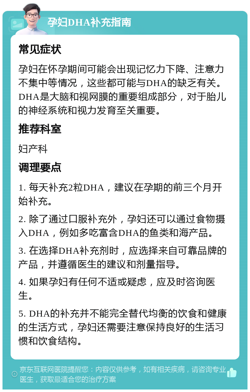 孕妇DHA补充指南 常见症状 孕妇在怀孕期间可能会出现记忆力下降、注意力不集中等情况，这些都可能与DHA的缺乏有关。DHA是大脑和视网膜的重要组成部分，对于胎儿的神经系统和视力发育至关重要。 推荐科室 妇产科 调理要点 1. 每天补充2粒DHA，建议在孕期的前三个月开始补充。 2. 除了通过口服补充外，孕妇还可以通过食物摄入DHA，例如多吃富含DHA的鱼类和海产品。 3. 在选择DHA补充剂时，应选择来自可靠品牌的产品，并遵循医生的建议和剂量指导。 4. 如果孕妇有任何不适或疑虑，应及时咨询医生。 5. DHA的补充并不能完全替代均衡的饮食和健康的生活方式，孕妇还需要注意保持良好的生活习惯和饮食结构。