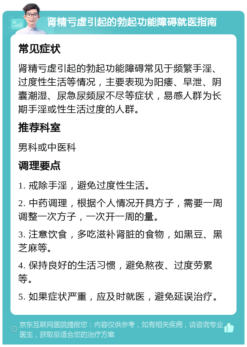 肾精亏虚引起的勃起功能障碍就医指南 常见症状 肾精亏虚引起的勃起功能障碍常见于频繁手淫、过度性生活等情况，主要表现为阳痿、早泄、阴囊潮湿、尿急尿频尿不尽等症状，易感人群为长期手淫或性生活过度的人群。 推荐科室 男科或中医科 调理要点 1. 戒除手淫，避免过度性生活。 2. 中药调理，根据个人情况开具方子，需要一周调整一次方子，一次开一周的量。 3. 注意饮食，多吃滋补肾脏的食物，如黑豆、黑芝麻等。 4. 保持良好的生活习惯，避免熬夜、过度劳累等。 5. 如果症状严重，应及时就医，避免延误治疗。