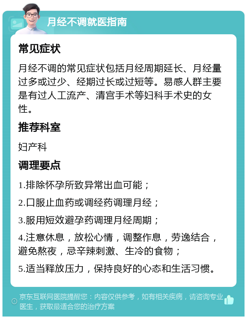 月经不调就医指南 常见症状 月经不调的常见症状包括月经周期延长、月经量过多或过少、经期过长或过短等。易感人群主要是有过人工流产、清宫手术等妇科手术史的女性。 推荐科室 妇产科 调理要点 1.排除怀孕所致异常出血可能； 2.口服止血药或调经药调理月经； 3.服用短效避孕药调理月经周期； 4.注意休息，放松心情，调整作息，劳逸结合，避免熬夜，忌辛辣刺激、生冷的食物； 5.适当释放压力，保持良好的心态和生活习惯。