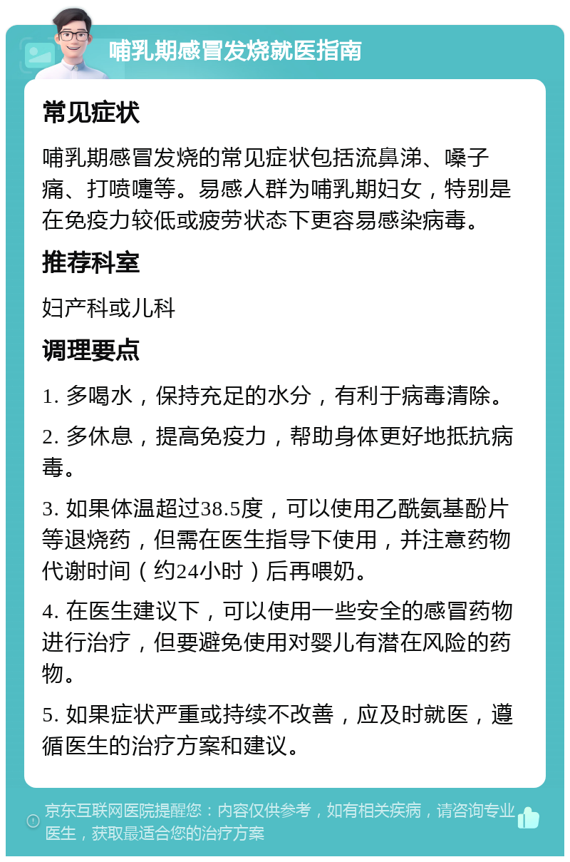 哺乳期感冒发烧就医指南 常见症状 哺乳期感冒发烧的常见症状包括流鼻涕、嗓子痛、打喷嚏等。易感人群为哺乳期妇女，特别是在免疫力较低或疲劳状态下更容易感染病毒。 推荐科室 妇产科或儿科 调理要点 1. 多喝水，保持充足的水分，有利于病毒清除。 2. 多休息，提高免疫力，帮助身体更好地抵抗病毒。 3. 如果体温超过38.5度，可以使用乙酰氨基酚片等退烧药，但需在医生指导下使用，并注意药物代谢时间（约24小时）后再喂奶。 4. 在医生建议下，可以使用一些安全的感冒药物进行治疗，但要避免使用对婴儿有潜在风险的药物。 5. 如果症状严重或持续不改善，应及时就医，遵循医生的治疗方案和建议。