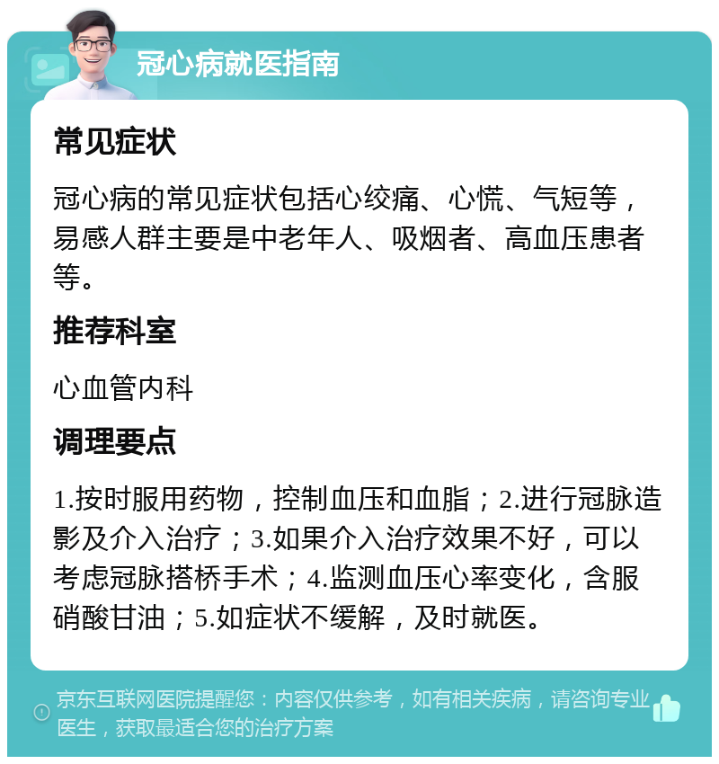 冠心病就医指南 常见症状 冠心病的常见症状包括心绞痛、心慌、气短等，易感人群主要是中老年人、吸烟者、高血压患者等。 推荐科室 心血管内科 调理要点 1.按时服用药物，控制血压和血脂；2.进行冠脉造影及介入治疗；3.如果介入治疗效果不好，可以考虑冠脉搭桥手术；4.监测血压心率变化，含服硝酸甘油；5.如症状不缓解，及时就医。