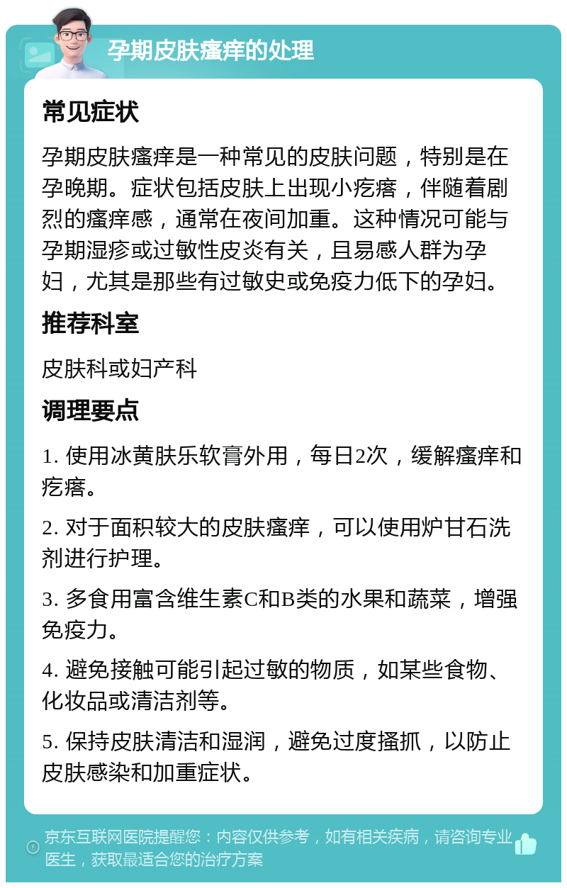 孕期皮肤瘙痒的处理 常见症状 孕期皮肤瘙痒是一种常见的皮肤问题，特别是在孕晚期。症状包括皮肤上出现小疙瘩，伴随着剧烈的瘙痒感，通常在夜间加重。这种情况可能与孕期湿疹或过敏性皮炎有关，且易感人群为孕妇，尤其是那些有过敏史或免疫力低下的孕妇。 推荐科室 皮肤科或妇产科 调理要点 1. 使用冰黄肤乐软膏外用，每日2次，缓解瘙痒和疙瘩。 2. 对于面积较大的皮肤瘙痒，可以使用炉甘石洗剂进行护理。 3. 多食用富含维生素C和B类的水果和蔬菜，增强免疫力。 4. 避免接触可能引起过敏的物质，如某些食物、化妆品或清洁剂等。 5. 保持皮肤清洁和湿润，避免过度搔抓，以防止皮肤感染和加重症状。