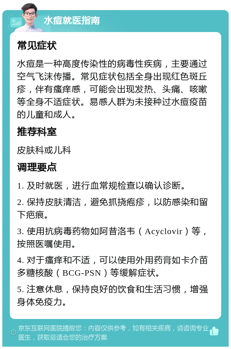 水痘就医指南 常见症状 水痘是一种高度传染性的病毒性疾病，主要通过空气飞沫传播。常见症状包括全身出现红色斑丘疹，伴有瘙痒感，可能会出现发热、头痛、咳嗽等全身不适症状。易感人群为未接种过水痘疫苗的儿童和成人。 推荐科室 皮肤科或儿科 调理要点 1. 及时就医，进行血常规检查以确认诊断。 2. 保持皮肤清洁，避免抓挠疱疹，以防感染和留下疤痕。 3. 使用抗病毒药物如阿昔洛韦（Acyclovir）等，按照医嘱使用。 4. 对于瘙痒和不适，可以使用外用药膏如卡介苗多糖核酸（BCG-PSN）等缓解症状。 5. 注意休息，保持良好的饮食和生活习惯，增强身体免疫力。