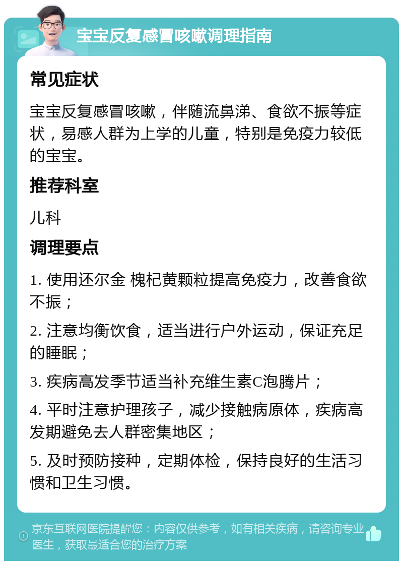 宝宝反复感冒咳嗽调理指南 常见症状 宝宝反复感冒咳嗽，伴随流鼻涕、食欲不振等症状，易感人群为上学的儿童，特别是免疫力较低的宝宝。 推荐科室 儿科 调理要点 1. 使用还尔金 槐杞黄颗粒提高免疫力，改善食欲不振； 2. 注意均衡饮食，适当进行户外运动，保证充足的睡眠； 3. 疾病高发季节适当补充维生素C泡腾片； 4. 平时注意护理孩子，减少接触病原体，疾病高发期避免去人群密集地区； 5. 及时预防接种，定期体检，保持良好的生活习惯和卫生习惯。