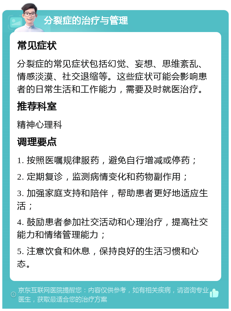 分裂症的治疗与管理 常见症状 分裂症的常见症状包括幻觉、妄想、思维紊乱、情感淡漠、社交退缩等。这些症状可能会影响患者的日常生活和工作能力，需要及时就医治疗。 推荐科室 精神心理科 调理要点 1. 按照医嘱规律服药，避免自行增减或停药； 2. 定期复诊，监测病情变化和药物副作用； 3. 加强家庭支持和陪伴，帮助患者更好地适应生活； 4. 鼓励患者参加社交活动和心理治疗，提高社交能力和情绪管理能力； 5. 注意饮食和休息，保持良好的生活习惯和心态。