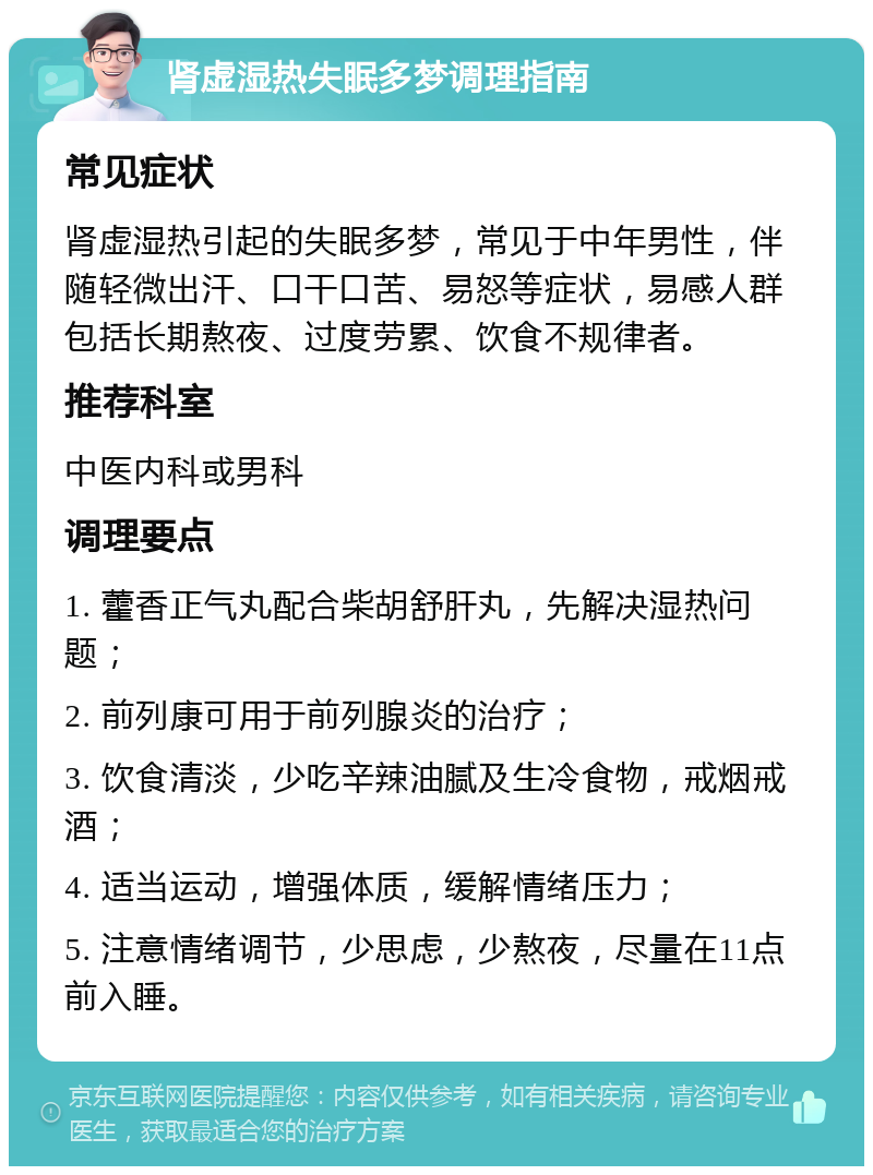 肾虚湿热失眠多梦调理指南 常见症状 肾虚湿热引起的失眠多梦，常见于中年男性，伴随轻微出汗、口干口苦、易怒等症状，易感人群包括长期熬夜、过度劳累、饮食不规律者。 推荐科室 中医内科或男科 调理要点 1. 藿香正气丸配合柴胡舒肝丸，先解决湿热问题； 2. 前列康可用于前列腺炎的治疗； 3. 饮食清淡，少吃辛辣油腻及生冷食物，戒烟戒酒； 4. 适当运动，增强体质，缓解情绪压力； 5. 注意情绪调节，少思虑，少熬夜，尽量在11点前入睡。