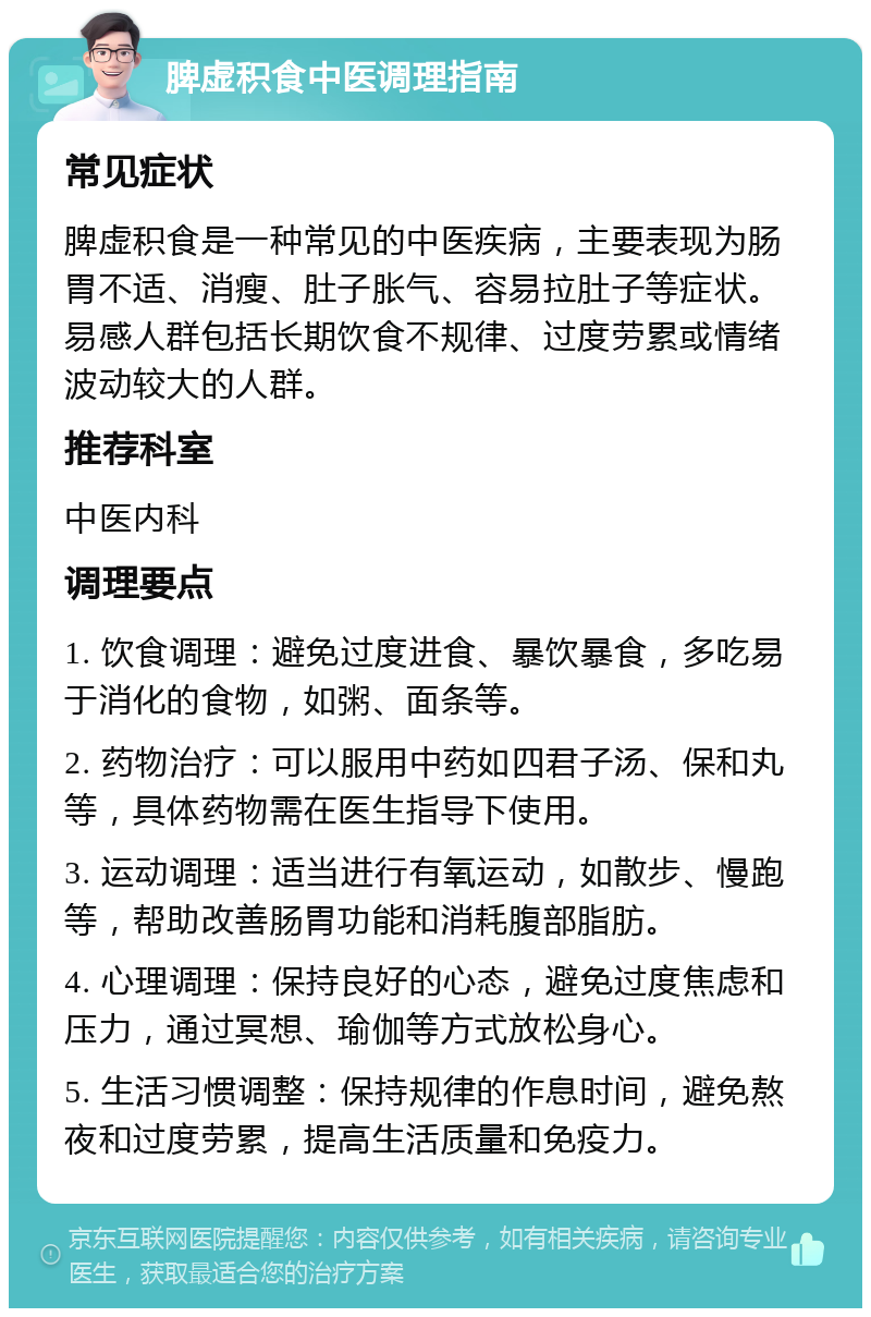 脾虚积食中医调理指南 常见症状 脾虚积食是一种常见的中医疾病，主要表现为肠胃不适、消瘦、肚子胀气、容易拉肚子等症状。易感人群包括长期饮食不规律、过度劳累或情绪波动较大的人群。 推荐科室 中医内科 调理要点 1. 饮食调理：避免过度进食、暴饮暴食，多吃易于消化的食物，如粥、面条等。 2. 药物治疗：可以服用中药如四君子汤、保和丸等，具体药物需在医生指导下使用。 3. 运动调理：适当进行有氧运动，如散步、慢跑等，帮助改善肠胃功能和消耗腹部脂肪。 4. 心理调理：保持良好的心态，避免过度焦虑和压力，通过冥想、瑜伽等方式放松身心。 5. 生活习惯调整：保持规律的作息时间，避免熬夜和过度劳累，提高生活质量和免疫力。